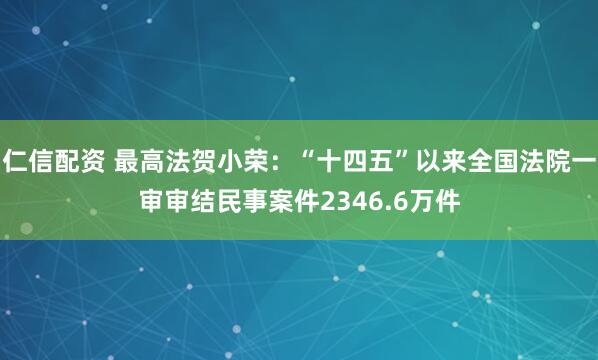 仁信配资 最高法贺小荣：“十四五”以来全国法院一审审结民事案件2346.6万件