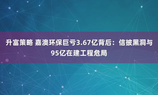升富策略 嘉澳环保巨亏3.67亿背后：信披黑洞与95亿在建工程危局