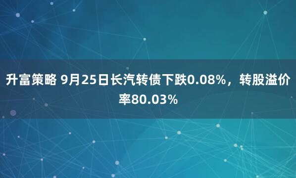 升富策略 9月25日长汽转债下跌0.08%，转股溢价率80.03%